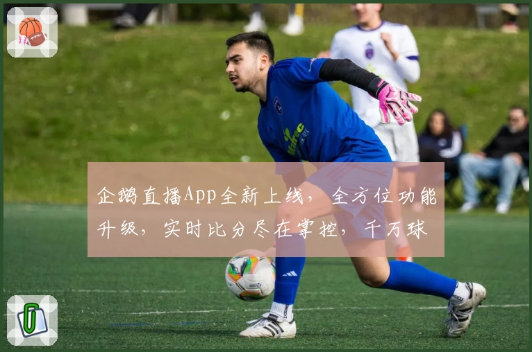 企鹅直播App全新上线,全方位功能升级,实时比分尽在掌控,千万球迷力荐