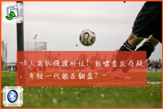 -8人离队强援补位!彭啸首发存疑,年轻一代能否翻盘?-