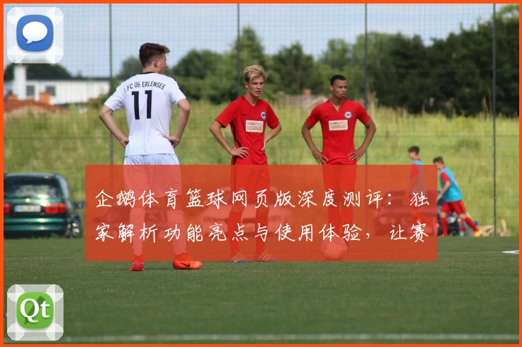企鹅体育篮球网页版深度测评：独家解析功能亮点与使用体验，让赛事尽在掌握