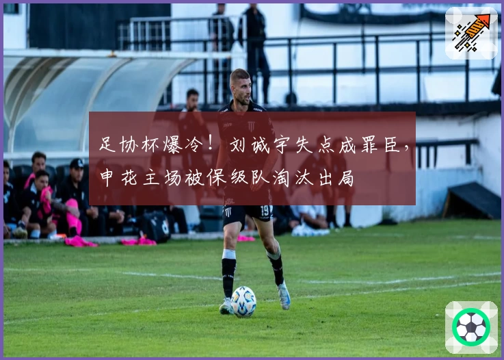 足协杯爆冷!刘诚宇失点成罪臣,申花主场被保级队淘汰出局