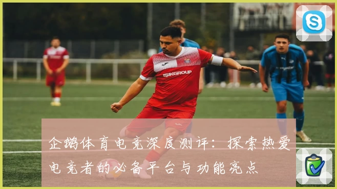 企鹅体育电竞深度测评：探索热爱电竞者的必备平台与功能亮点
