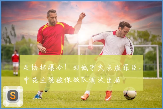 足协杯爆冷!刘诚宇失点成罪臣,申花主场被保级队淘汰出局