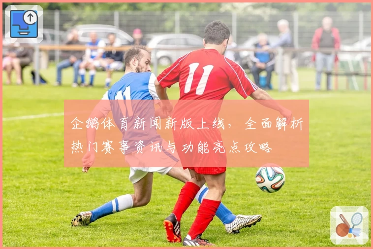 企鹅体育新闻新版上线，全面解析热门赛事资讯与功能亮点攻略