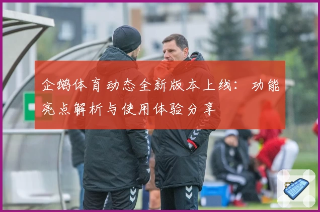 企鹅体育动态全新版本上线：功能亮点解析与使用体验分享