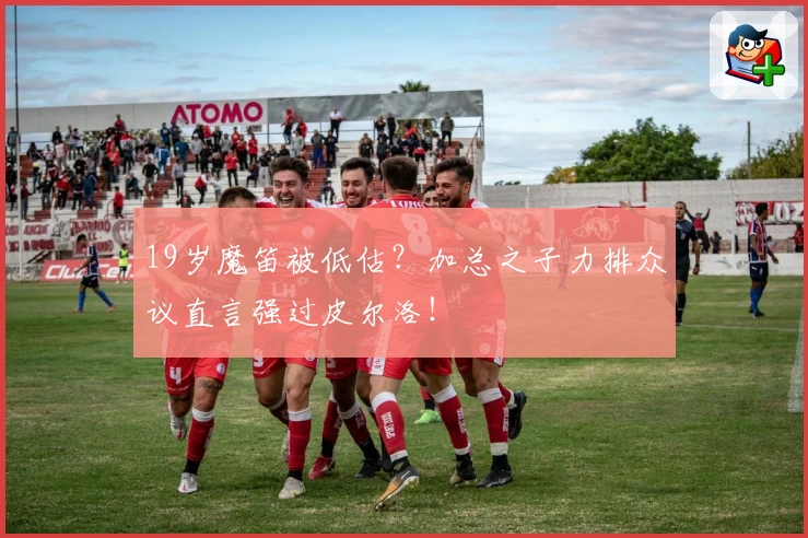 19岁魔笛被低估?加总之子力排众议直言强过皮尔洛!
