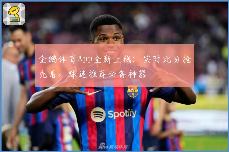 企鹅体育App全新上线:实时比分抢先看,球迷推荐必备神器