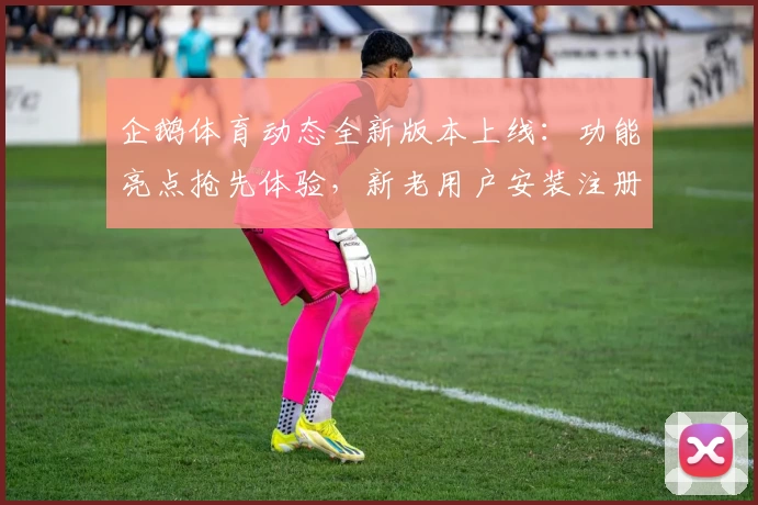 企鹅体育动态全新版本上线:功能亮点抢先体验,新老用户安装注册详细教程