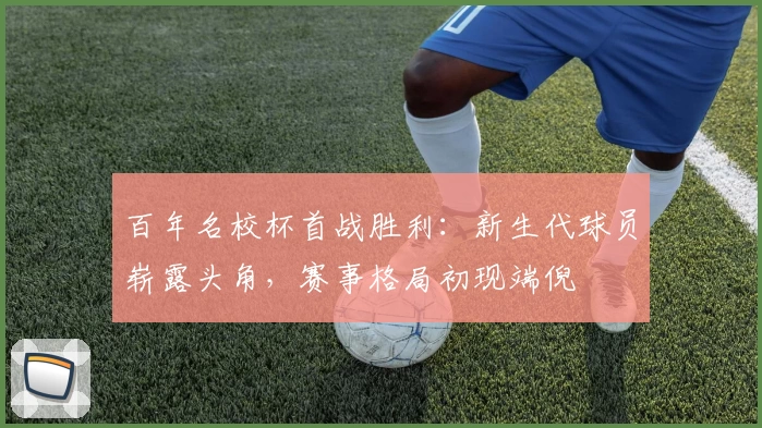 百年名校杯首战胜利:新生代球员崭露头角,赛事格局初现端倪