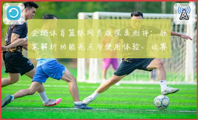 企鹅体育篮球网页版深度测评：独家解析功能亮点与使用体验，让赛事尽在掌握